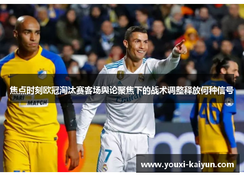 焦点时刻欧冠淘汰赛客场舆论聚焦下的战术调整释放何种信号