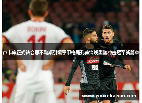 卢卡库正式转会那不勒斯引爆意甲格局孔蒂锋线重塑冲击冠军新篇章 卢卡库正式转会那不勒斯引爆意甲格局孔蒂锋线重塑冲击冠军新篇章