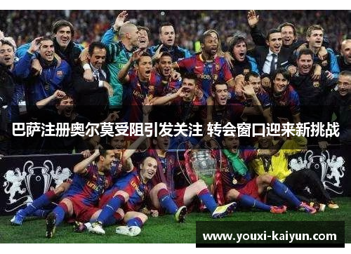 巴萨注册奥尔莫受阻引发关注 转会窗口迎来新挑战 巴萨注册奥尔莫受阻引发关注 转会窗口迎来新挑战
