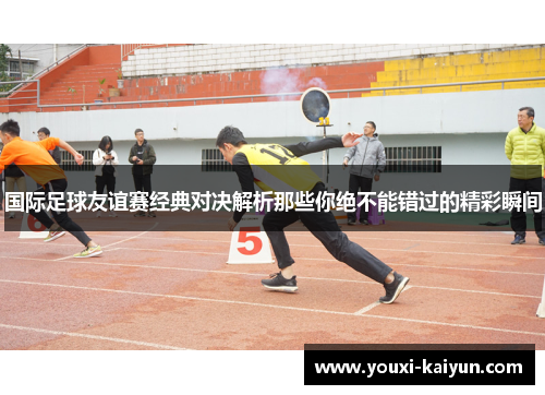 国际足球友谊赛经典对决解析那些你绝不能错过的精彩瞬间